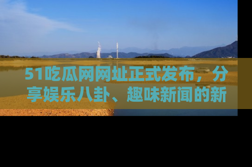 51吃瓜网网址正式发布，分享娱乐八卦、趣味新闻的新平台