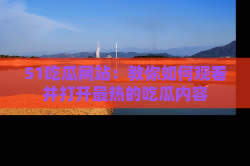 51吃瓜网站：教你如何观看并打开最热的吃瓜内容
