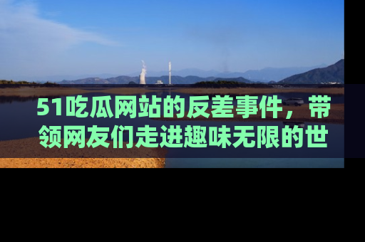 51吃瓜网站的反差事件，带领网友们走进趣味无限的世界