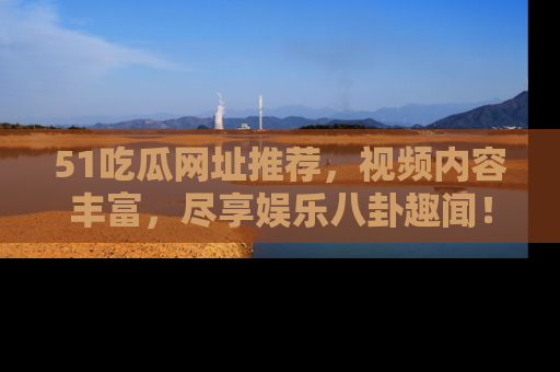 51吃瓜网址推荐，视频内容丰富，尽享娱乐八卦趣闻！
