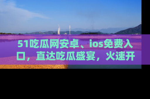 51吃瓜网安卓、ios免费入口，直达吃瓜盛宴，火速开启线上体验！
