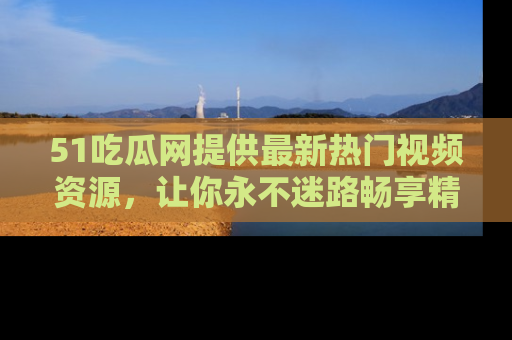 51吃瓜网提供最新热门视频资源，让你永不迷路畅享精彩！