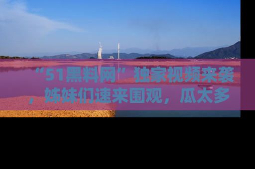 “51黑料网”独家视频来袭，姊妹们速来围观，瓜太多简直停不下来！