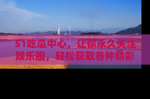 51吃瓜中心，让你永久关注娱乐圈，轻松获取各种精彩的吃瓜信息！