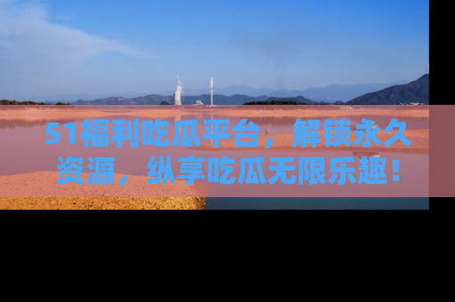 51福利吃瓜平台，解锁永久资源，纵享吃瓜无限乐趣！