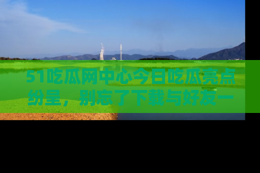 51吃瓜网中心今日吃瓜亮点纷呈，别忘了下载与好友一同分享！