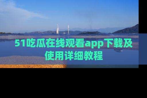51吃瓜在线观看app下载及使用详细教程