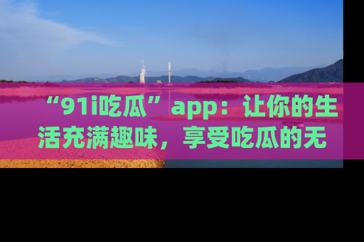 “91i吃瓜”app：让你的生活充满趣味，享受吃瓜的无限乐趣！