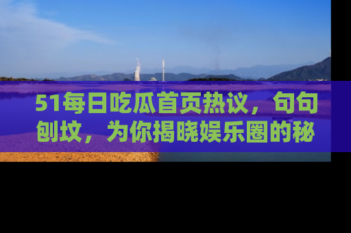 51每日吃瓜首页热议，句句刨坟，为你揭晓娱乐圈的秘密！
