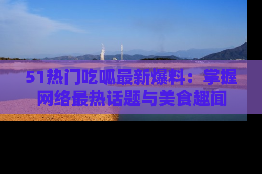 51热门吃呱最新爆料：掌握网络最热话题与美食趣闻