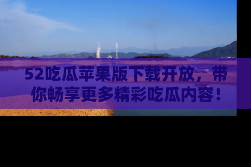 52吃瓜苹果版下载开放，带你畅享更多精彩吃瓜内容！