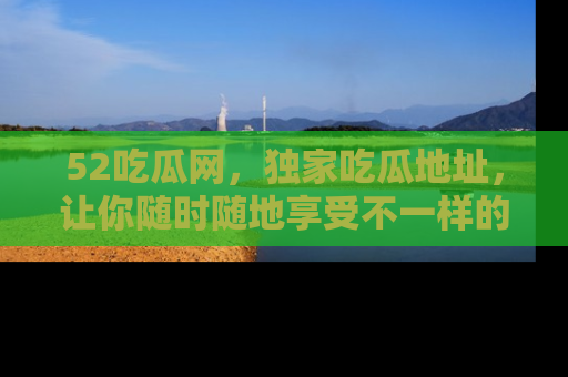 52吃瓜网，独家吃瓜地址，让你随时随地享受不一样的观看体验！