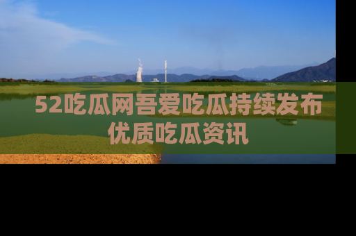 52吃瓜网吾爱吃瓜持续发布优质吃瓜资讯