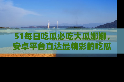 51每日吃瓜必吃大瓜娜娜，安卓平台直达最精彩的吃瓜内容。