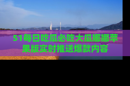 51每日吃瓜必吃大瓜娜娜苹果版实时推送爆款内容