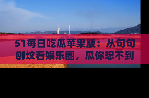 51每日吃瓜苹果版：从句句刨坟看娱乐圈，瓜你想不到的精彩纷呈！