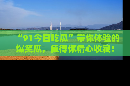 “91今日吃瓜”带你体验的爆笑瓜，值得你精心收藏！