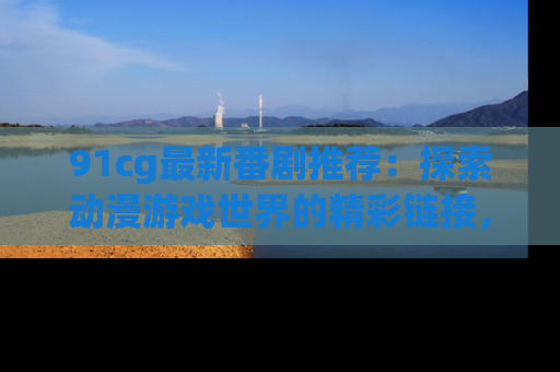 91cg最新番剧推荐：探索动漫游戏世界的精彩链接，尽在此处！