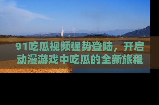 91吃瓜视频强势登陆,开启动漫游戏中吃瓜的全新旅程!