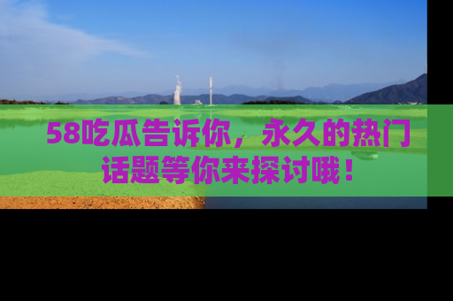 58吃瓜告诉你，永久的热门话题等你来探讨哦！