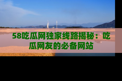 58吃瓜网独家线路揭秘：吃瓜网友的必备网站