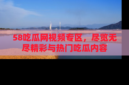 58吃瓜网视频专区,尽览无尽精彩与热门吃瓜内容