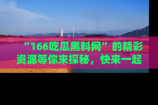 “166吃瓜黑料网”的精彩资源等你来探秘，快来一起吃瓜吧！
