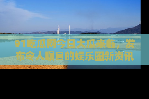 91吃瓜网今日大瓜来临,发布令人瞩目的娱乐圈新资讯!