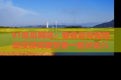 91吃瓜网站：登录后与你的动漫游戏爱好者一起讨论八卦！
