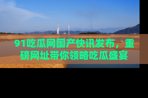 91吃瓜网国产快讯发布，重磅网址带你领略吃瓜盛宴