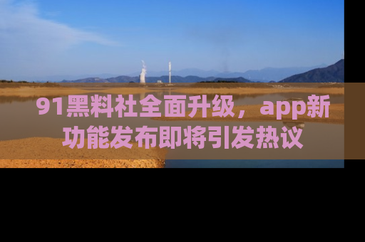 91黑料社全面升级,app新功能发布即将引发热议