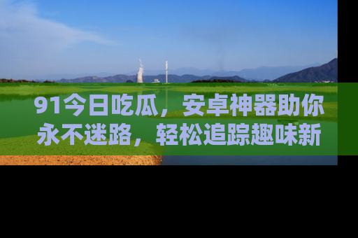91今日吃瓜,安卓神器助你永不迷路,轻松追踪趣味新闻!