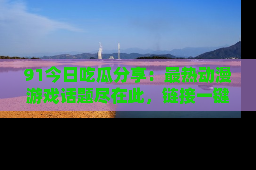 91今日吃瓜分享:最热动漫游戏话题尽在此,链接一键畅游!