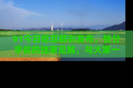 91今日吃瓜精彩发布,快分享你的独家见解,与大家一起讨论吧!