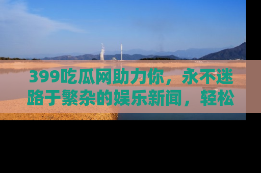 399吃瓜网助力你,永不迷路于繁杂的娱乐新闻,轻松追踪热点!