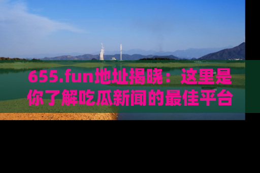 655.fun地址揭晓:这里是你了解吃瓜新闻的最佳平台,快来探索吧!