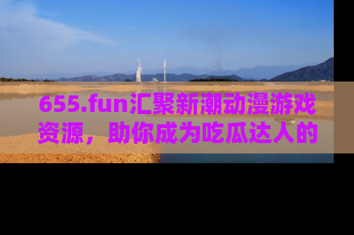 655.fun汇聚新潮动漫游戏资源,助你成为吃瓜达人的必备平台!