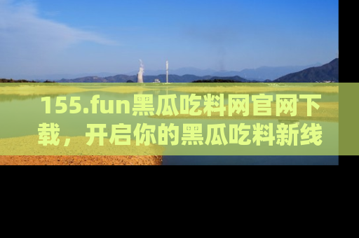 155.fun黑瓜吃料网官网下载,开启你的黑瓜吃料新线路,轻松找到入口!