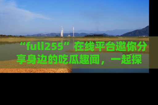“fuli255”在线平台邀你分享身边的吃瓜趣闻，一起探索生活的小秘密！
