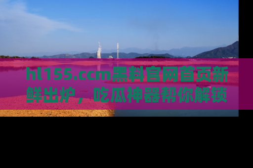hl155.ccm黑料官网首页新鲜出炉,吃瓜神器帮你解锁那些鲜为人知的内幕!