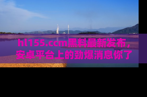 hl155.ccm黑料最新发布,安卓平台上的劲爆消息你了解了吗?