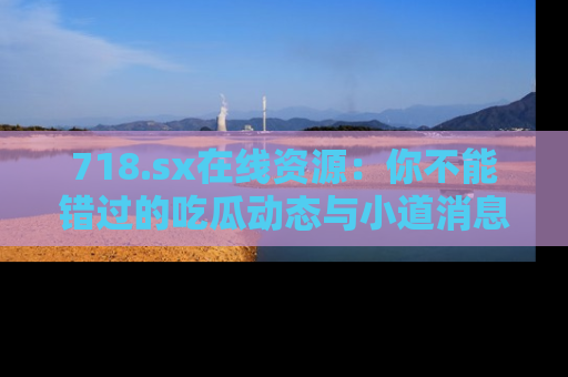 718.sx在线资源:你不能错过的吃瓜动态与小道消息