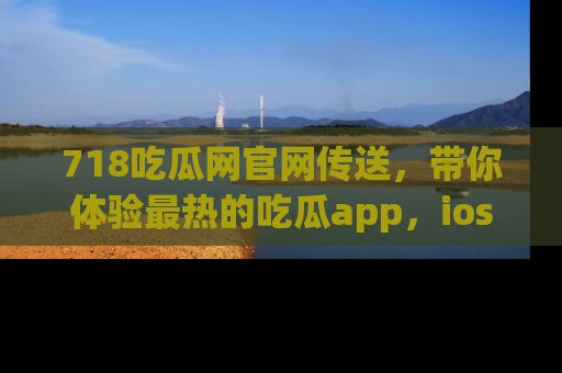 718吃瓜网官网传送,带你体验最热的吃瓜app,ios用户必备哦!