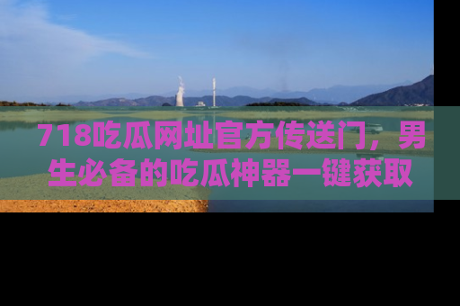 718吃瓜网址官方传送门,男生必备的吃瓜神器一键获取!