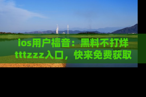 ios用户福音:黑料不打烊tttzzz入口,快来免费获取最新娱乐黑料!