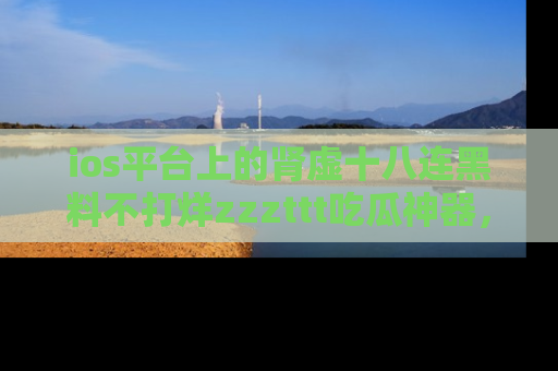 ios平台上的肾虚十八连黑料不打烊zzzttt吃瓜神器,你绝对不能错过