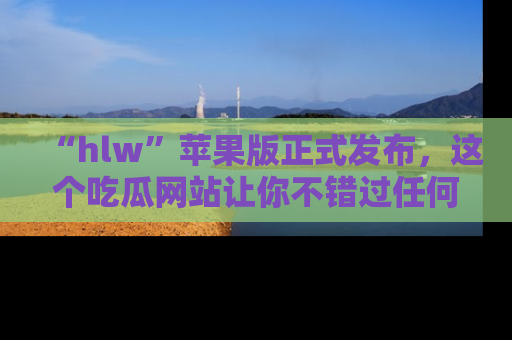 “hlw”苹果版正式发布，这个吃瓜网站让你不错过任何热议话题！