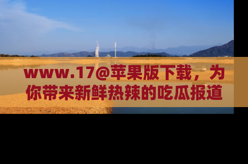 www.17@苹果版下载,为你带来新鲜热辣的吃瓜报道,尽情享受!