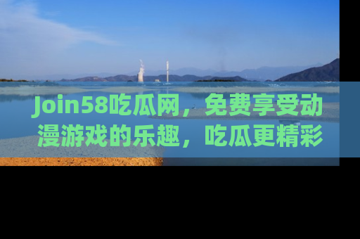 Join58吃瓜网,免费享受动漫游戏的乐趣,吃瓜更精彩!