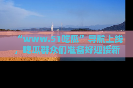 “www.51吃瓜”导航上线，吃瓜群众们准备好迎接新一波奇葩事件吗？